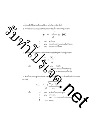 การวิจัยครั้งนี้ได้ใช้เครื่องมือทางสถิติในการช่วยวิเคราะห์ผล ดังนี้
1. ค่าร้อยละ (Percentage) ใช้สำหรับหาอัตราส่วนที่ต้องการจากกลุ่มตัวอย่าง

ําโป
ัท
รบ
 

เมื่อ

P
f
N

!

แทน
แทน
แทน

ค่าร้อยละ
ความถี่ที่ต้องการแปลงให้เป็นค่าร้อยละ
จำนวนความถี่ทั้งหมด

2. ค่าเฉลี่ย (Mean) ใช้สำหรับวิเคราะห์หาค่าเฉลี่ยของข้อมูลที่ได้จากกลุ่มตัวอย่าง

 

!

X
แทน
n

แทน ค่าเฉลี่ย
ผลรวมของคะแนนทั้งหมดของกลุ่ม
แทน
จำนวนของคะแนนในกลุ่ม

ค.
รเจ

เมื่อ

ΣX

3. ส่วนเบี่ยงเบนมาตรฐาน (Standard Deviation) ใช้ในการวิเคราะห์และอธิบายถึงการกระจาย
ของข้อมูล

เมื่อ

S.D.
X
n
Σ

แทน
แทน

t
ne

 

ค่าส่วนเบี่ยงเบนมาตรฐาน
ค่าคะแนน
แทน จำนวนคะแนนในแต่ละกลุ่ม
แทน ผลรวม

 