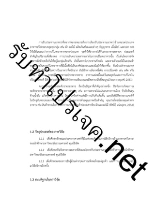 ําโป
ัท
รบ

การรับประทานอาหารที่หลากหลายหมายถึงการเลือกรับประทานอาหารข้ามหมวดประเภท
อาหารหรือครอบคลุมทุกกลุ่ม เช่น ผัก ผลไม้ ผลิตภัณฑ์นมเนยต่างๆ ธัญญาหาร เนื้อสัตว์ และปลา การ
วิจัยได้แนะนาว่าการบริโภคอาหารหลายประเภท จะทำให้ร่างกายได้รับสารอาหารหลายๆ ประเภทที่
สำคัญในปริมาณที่เพียงพอ การประเมินความหลากหลายในการบริโภคอาหารนั้น เริ่มต้นโดยการจัด
อาหารที่คล้ายคลึงกันให้อยู่ในกลุ่มเดียวกัน ดังนั้นหากรับประทานข้าวต้ม และตามด้วยผลไม้ในตอนเช้า
ตอนกลางวันควรบริโภคอาหารที่มีเนื้อสัตว์เป็นองค์ประกอบและเน้นผักให้มากขึ้น ดื่มน้าเปล่าตามมากๆ
ส่วนมื้อเย็นเป็นมื้อที่ไม่ควรเป็นอาหารที่หนักมาก ยังมีอีกทางเลือกหนึ่งคือ การบริโภคผัก เช่น สลัด หรือ
ผลไม้ เป็นต้น การบริโภคอาหารอย่างหลากหลาย อาหารแต่ละมื้อแต่วันสมดุลกันและการบริโภคใน
ปริมาณที่พอดี มีส่วนช่วยส่งเสริมกันให้ร่างกายแข็งแรงและมีพลานามัยที่สมบูรณ์ (อมรา อนุวงศ์, 2553)

สภาวะปัจจุบันของระดับราคาอาหาร ถือเป็นปัญหาที่สำคัญอย่างหนึ่ง ปัจจัยการเกิดสภาวะ
ระดับราคาอาหารแพงนั้น มาจากหลายสาเหตุ เช่น สภาวะความไม่แน่นอนทางการเมือง ปัจจัยต้นทุน
ด้านน้ำมัน แก็สหุงต้มราคาสูงขึ้น วัตถุดิบหรือค่าขนส่งมีการปรับตัวเพิ่มขึ้น และภัยพิบัติทางธรรมชาติที่
ในปัจจุบันพบบ่อยมากขึ้น การเลือกบริโภคอาหารด้วยคุณภาพเป็นสำคัญ คุณประโยชน์ของคุณค่าทาง
อาหาร เช่น สินค้าทางเลือก สินค้าการเกษตร สินค้าปลอดสารพิษ ผักและผลไม้ (ทัศนีย์ แน่นอุดร, 2554)

ค.
รเจ

!
!
!

1.2 วัตถุประสงค์ของการวิจัย

1.2.1 เพื่อศึกษาลักษณะประชากรศาสตร์ที่มีผลต่อพฤติกรรมการใช้บริการร้านอาหารครัวดารา
ของนักศึกษามหาวิทยาลัยธรรมศาสตร์ ศูนย์รังสิต

t
ne

1.2.2 เพื่อศึกษาปัจจัยทางการตลาดที่ส่งผลต่อการรับประทานอาหารที่ครัวดาราของนักศึกษา
มหาวิทยาลัยธรรมศาสตร์ ศูนย์รังสิต

1.2.3 เพื่อศึกษาผลของการรับรู้ต้านต่างๆต่อความพึงพอใจของลูกค้า และการบอกต่อผ่านกลับ
มาใช้บริการอีกครั้ง

!
1.3 สมมติฐานในการวิจัย

 