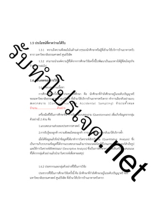 1.5 ประโยชน์ที่คาดว่าจะได้รับ

ําโป
ัท
รบ

1.3.1 ทราบถึงความพึงพอใจในด้านต่างๆของนักศึกษาหรือผู้ที่เข้ามาใช้บริการร้านอาหารครัว
ดารา มหาวิทยาลัยธรรมศาสตร์ ศูนย์รังสิต
1.3.2 สามารถนำองค์ความรู้ที่ได้จากการศึกษาวิจัยครั้งนี้ไปพัฒนาเป็นแนวทางให้ผู้ที่สนใจธุรกิจ
ร้านอาหารต่อไป

!

1.6 ขอบเขตของการวิจัย

1.6.1 ขอบเขตด้านเนื้อหา

ค.
รเจ

การศึกษาวิจัยครั้งนี้เลือกประชากรที่ศึกษา คือ นักศึกษาที่กำลังศึกษาอยู่ในระดับปริญญาตรี
ของมหาวิทยาลัยธรรมศาสตร์ ศูนย์รังสิต ที่เข้ามาใช้บริการร้านอาหารครัวดารา ทำการเลือกตัวอย่างแบบ
สะ ด ว ก ส บ า ย ( C o n v e n i e n c e ห รื อ A c c i d e n t a l S a m p l i n g ) จำ น ว น ท ั้ ง ห ม ด
จำนวน................................ตัวอย่าง
เครื่องมือที่ใช้ในการศึกษาคือ การจัดทำแบบสอบถาม (Questionnaire) เพื่อเก็บข้อมูลจากกลุ่ม
ตัวอย่างมี 2 ส่วน คือ
1.แบบสอบถามส่วนของประชากรศาสตร์

2.การรับรู้ของลูกค้า ความพึงพอใจของลูกค้า การบอกต่อและการกลับมาใช้บริการซ้ำ

!
1.6.2 ประชากรและกลุ่มตัวอย่างที่ใช้ในการวิจัย

t
ne

เมื่อได้ข้อมูลแล้วจึงนำข้อมูลที่ได้มาทำการวิเคราะห์เชิงปริมาณ (Quantitative Analysis) ซึ่ง
เป็นการเก็บรวบรวมข้อมูลที่ได้จากแบบสอบถามแล้วมาประมวลผลโดยใช้โปรแกรมคอมพิวเตอร์สำเร็จรูป
และใช้การวิเคราะห์เชิงพรรณนา (Descriptive Analysis) ซึ่งเป็นการศึกษาความคิดเห็นหรือข้อเสนอแนะ
ที่ได้จากกลุ่มตัวอย่างแล้วนำมาวิเคราะห์เพื่อหาผลสรุป

ประชากรที่ใช้ในการศึกษาวิจัยครั้งนี้ คือ นักศึกษาที่กำลังศึกษาอยู่ในระดับปริญญาตรี ของ
มหาวิทยาลัยธรรมศาสตร์ ศูนย์รังสิต ที่เข้ามาใช้บริการร้านอาหารครัวดารา

 