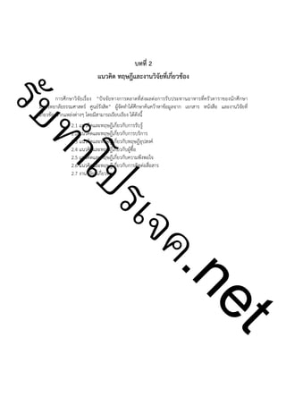 บทที่ 2
แนวคิด ทฤษฎีและงานวิจัยที่เกี่ยวข้อง

!

ําโป
ัท
รบ

การศึกษาวิจัยเรื่อง “ปัจจัยทางการตลาดที่ส่งผลต่อการรับประทานอาหารที่ครัวดาราของนักศึกษา
มหาวิทยาลัยธรรมศาสตร์ ศูนย์รังสิต” ผู้จัดทำได้ศึกษาค้นคว้าหาข้อมูลจาก เอกสาร หนังสือ และงานวิจัยที่
เกี่ยวข้องจากแหล่งต่างๆ โดยมีสามารถเรียบเรียง ได้ดังนี้
2.1 แนวคิดและทฤษฎีเกี่ยวกับการรับรู้
2.2 แนวคิดและทฤษฎีเกี่ยวกับการบริการ
2.3 แนวคิดและทฤษฎีเกี่ยวกับทฤษฎีอุปสงค์
2.4 แนวคิดและทฤษฎีเกี่ยวกับผู้ซื้อ
2.5 แนวคิดและทฤษฎีเกี่ยวกับความพึงพอใจ
2.6 แนวคิดและทฤษฎีเกี่ยวกับการติดต่อสื่อสาร
2.7 งานวิจัยที่เกี่ยวข้อง

t
ne

ค.
รเจ

!
!
!
!
!
!
!
!
!
!
!
!
!
!
!
!
!

 