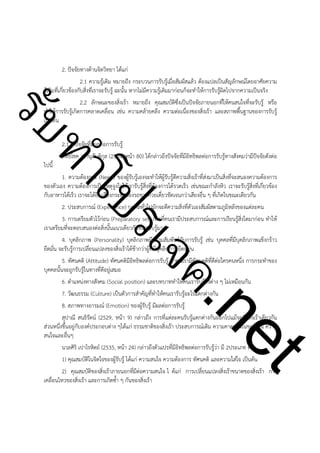 ําโป
ัท
รบ

2. ปัจจัยทางด้านจิตวิทยา ได้แก่
2.1 ความรู้เดิม หมายถึง กระบวนการรับรู้เมื่อสัมผัสแล้ว ต้องแปลเป็นสัญลักษณ์โดยอาศัยความ
รู้เดิมที่เกี่ยวข้องกับสิ่งที่เราจะรับรู้ ฉะนั้น หากไม่มีความรู้เดิมมาก่อนก็จะทำให้การรับรู้ผิดไปจากความเป็นจริง
2.2 ลักษณะของสิ่งเร้า หมายถึง คุณสมบัติซึ่งเป็นปัจจัยภายนอกที่ให้คนสนใจที่จะรับรู้ หรือ
ทำให้การรับรู้เกิดการคลาดเคลื่อน เช่น ความคล้ายคลึง ความต่อเนื่องของสิ่งเร้า และสภาพพื้นฐานของการรับรู้
เป็นต้น

!

2.1.2 ปัจจัยที่มีผลต่อการรับรู้
สิทธิโชค วรานุสันติกุล (2524, หน้า 80) ได้กล่าวถึงปัจจัยที่มีอิทธิพลต่อการรับรู้ทางสังคมว่ามีปัจจัยดังต่อ

ไปนี้

ค.
รเจ

1. ความต้องการ (Need) ของผู้รับรู้เองจะทำให้ผู้รับรู้ตีความสิ่งเร้าที่ส่งมาเป็นสิ่งที่จะสนองความต้องการ
ของตัวเอง ความต้องการเป็นเหตุจูงใจให้เรารับรู้สิ่งที่ต้องการได้รวดเร็ว เช่นขณะกำลังหิว เราจะรับรู้สิ่งที่เกี่ยวข้อง
กับอาหารได้เร็ว เราจะได้ยินเสียงกระดิ่งของรถขายก๋วยเตี๋ยวชัดเจนกว่าเสียงอื่น ๆ ที่เกิดในขณะเดียวกัน
2. ประสบการณ์ (Experience) บุคคลทั่วไปมักจะตีความสิ่งที่ตัวเองสัมผัสตามภูมิหลังของแต่ละคน
3. การเตรียมตัวไว้ก่อน (Preparatory set) การที่คนเรามีประสบการณ์และการเรียนรู้สิ่งใดมาก่อน ทำให้
เราเตรียมที่จะตอบสนองต่อสิ่งนั้นแนวเดียวกับที่เรารับรู้มา
4. บุคลิกภาพ (Personality) บุคลิกภาพมีความสัมพันธ์กับการรับรู้ เช่น บุคคลที่มีบุคลิกภาพแข็งกร้าว
ยึดมั่น จะรับรู้การเปลี่ยนแปลงของสิ่งเร้าได้ช้ากว่าผู้ที่มีบุคลิกภาพยืดหยุ่น
5. ทัศนคติ (Attitude) ทัศนคติมีอิทธิพลต่อการรับรู้ ถ้าคนเรามีทัศนคติที่ดีต่อใครคนหนึ่ง การกระทำของ
บุคคลนั้นจะถูกรับรู้ในทางที่ดีอยู่เสมอ

t
ne

6. ตำแหน่งทางสังคม (Social position) และบทบาททำให้คนเรารับรู้สิ่งต่าง ๆ ไม่เหมือนกัน
7. วัฒนธรรม (Culture) เป็นตัวการสำคัญที่ทำให้คนเรารับรู้อะไรแตกต่างกัน
8. สภาพทางอารมณ์ (Emotion) ของผู้รับรู้ มีผลต่อการรับรู้
สุปาณี สนธิรัตน์ (2529, หน้า 9) กล่าวถึง การที่แต่ละคนรับรู้แตกต่างกันออกไปแม้จะมี สิ่งเร้าเดียวกัน
ส่วนหนึ่งขึ้นอยู่กับองค์ประกอบต่าง ๆได้แก่ ธรรมชาติของสิ่งเร้า ประสบการณ์เดิม ความคาดหวังในขณะนั้น ความ
สนใจและอื่นๆ
นวลศิริ เปาโรหิตย์ (2535, หน้า 24) กล่าวถึงตัวแปรที่มีอิทธิพลต่อการรับรู้ว่า มี 2ประเภท คือ
1) คุณสมบัติในจิตใจของผู้รับรู้ ได้แก่ ความสนใจ ความต้องการ ทัศนคติ และความใส่ใจ เป็นต้น
2) คุณสมบัติของสิ่งเร้าภายนอกที่มีต่อความสนใจ ไ ด้แก่ การเปลี่ยนแปลงสิ่งเร้าขนาดของสิ่งเร้า การ
เคลื่อนไหวของสิ่งเร้า และการเกิดซ้ำ ๆ กันของสิ่งเร้า

 