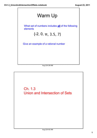 Ch1.3_UnionAndIntersectionOfSets.notebook                         August 23, 2011




                               Warm Up
                   What set of numbers includes all of the following 
                   elements

                            {­2, 0, π, 3.5, 7}

                  Give an example of a rational number




                                    Aug 22­8:38 AM




                  Ch. 1.3
                  Union and Intersection of Sets




                                    Aug 22­8:42 AM

                                                                                    1
 