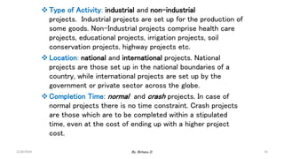Type of Activity: industrial and non-industrial
projects. Industrial projects are set up for the production of
some goods. Non-Industrial projects comprise health care
projects, educational projects, irrigation projects, soil
conservation projects, highway projects etc.
Location: national and international projects. National
projects are those set up in the national boundaries of a
country, while international projects are set up by the
government or private sector across the globe.
Completion Time: normal and crash projects. In case of
normal projects there is no time constraint. Crash projects
are those which are to be completed within a stipulated
time, even at the cost of ending up with a higher project
cost.
2/28/2024 10
By: Birhanu D.
 