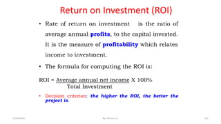 Return on Investment (ROI)
• Rate of return on investment is the ratio of
average annual profits, to the capital invested.
It is the measure of profitability which relates
income to investment.
• The formula for computing the ROI is:
ROI = Average annual net income X 100%
Total Investment
• Decision criterion: the higher the ROI, the better the
project is.
105
2/28/2024 By: Birhanu D.
 
