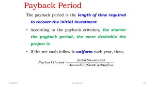 Payback Period
The payback period is the length of time required
to recover the initial investment.
• According to the payback criterion, the shorter
the payback period, the more desirable the
project is
• If the net cash inflow is uniform each year, then,
Inflow
Cash
Uniform
Annual
Investment
Intial
Period
Payback 
109
2/28/2024 By: Birhanu D.
 
