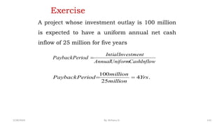 Exercise
A project whose investment outlay is 100 million
is expected to have a uniform annual net cash
inflow of 25 million for five years
.
4
25
100
Yrs
million
million
Period
Payback 

Inflow
Cash
Uniform
Annual
Investment
Intial
Period
Payback 
110
2/28/2024 By: Birhanu D.
 