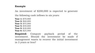 Example
An investment of $200,000 is expected to generate
the following cash inflows in six years:
Year 1: $70,000
Year 2: $60,000
Year 3: $55,000
Year 4: $40,000
Year 5: $30,000
Year 6: $25,000
Required: Compute payback period of the
investment. Should the investment be made if
management wants to recover the initial investment
in 3 years or less?
 