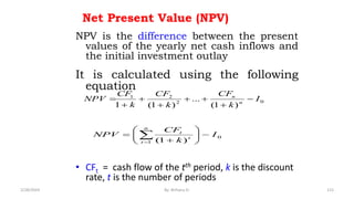 Net Present Value (NPV)
NPV is the difference between the present
values of the yearly net cash inflows and
the initial investment outlay
It is calculated using the following
equation
• CFt = cash flow of the tth period, k is the discount
rate, t is the number of periods
0
2
2
1
)
1
(
...
)
1
(
1
I
k
CF
k
CF
k
CF
NPV n
n








0
1 )
1
(
I
k
CF
NPV
n
t
t
t










 

115
2/28/2024 By: Birhanu D.
 
