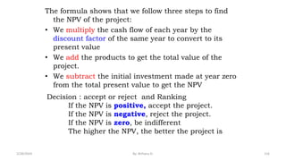 The formula shows that we follow three steps to find
the NPV of the project:
• We multiply the cash flow of each year by the
discount factor of the same year to convert to its
present value
• We add the products to get the total value of the
project.
• We subtract the initial investment made at year zero
from the total present value to get the NPV
116
Decision : accept or reject and Ranking
If the NPV is positive, accept the project.
If the NPV is negative, reject the project.
If the NPV is zero, be indifferent
The higher the NPV, the better the project is
2/28/2024 By: Birhanu D.
 