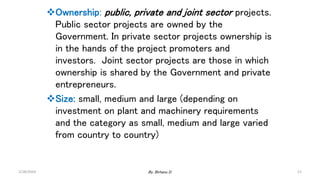 Ownership: public, private and joint sector projects.
Public sector projects are owned by the
Government. In private sector projects ownership is
in the hands of the project promoters and
investors. Joint sector projects are those in which
ownership is shared by the Government and private
entrepreneurs.
Size: small, medium and large (depending on
investment on plant and machinery requirements
and the category as small, medium and large varied
from country to country)
2/28/2024 11
By: Birhanu D.
 