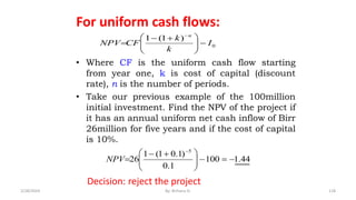 For uniform cash flows:
• Where CF is the uniform cash flow starting
from year one, k is cost of capital (discount
rate), n is the number of periods.
• Take our previous example of the 100million
initial investment. Find the NPV of the project if
it has an annual uniform net cash inflow of Birr
26million for five years and if the cost of capital
is 10%.
0
)
1
(
1
I
k
k
CF
NPV
n








 



44
.
1
100
1
.
0
)
1
.
0
1
(
1
26
5










 



NPV
Decision: reject the project
118
2/28/2024 By: Birhanu D.
 