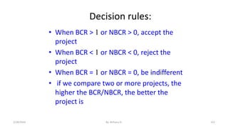 Decision rules:
• When BCR > 1 or NBCR > 0, accept the
project
• When BCR < 1 or NBCR < 0, reject the
project
• When BCR = 1 or NBCR = 0, be indifferent
• if we compare two or more projects, the
higher the BCR/NBCR, the better the
project is
122
2/28/2024 By: Birhanu D.
 