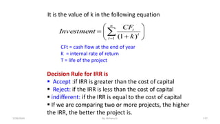 








 

n
t
t
t
k
CF
Investment
1 )
1
(
It is the value of k in the following equation
CFt = cash flow at the end of year
K = internal rate of return
T = life of the project
Decision Rule for IRR is
 Accept :if IRR is greater than the cost of capital
 Reject: if the IRR is less than the cost of capital
 indifferent: if the IRR is equal to the cost of capital
 If we are comparing two or more projects, the higher
the IRR, the better the project is.
127
2/28/2024 By: Birhanu D.
 