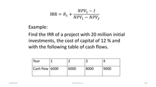 IRR = 𝑅1 +
𝑁𝑃𝑉1 − 𝐼
𝑁𝑃𝑉1 − 𝑁𝑃𝑉2
Example:
Find the IRR of a project with 20 million initial
investments, the cost of capital of 12 % and
with the following table of cash flows.
Year 1 2 3 4
Cash flow 6000 6000 8000 9000
128
2/28/2024 By: Birhanu D.
 