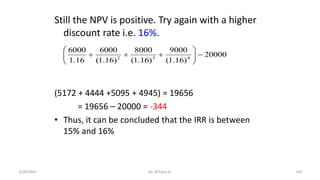 Still the NPV is positive. Try again with a higher
discount rate i.e. 16%.
(5172 + 4444 +5095 + 4945) = 19656
= 19656 – 20000 = -344
• Thus, it can be concluded that the IRR is between
15% and 16%
20000
)
16
.
1
(
9000
)
16
.
1
(
8000
)
16
.
1
(
6000
16
.
1
6000
4
3
2












130
2/28/2024 By: Birhanu D.
 