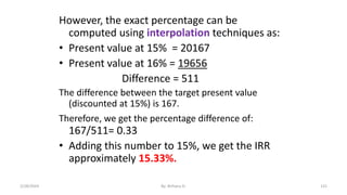 However, the exact percentage can be
computed using interpolation techniques as:
• Present value at 15% = 20167
• Present value at 16% = 19656
Difference = 511
The difference between the target present value
(discounted at 15%) is 167.
Therefore, we get the percentage difference of:
167/511= 0.33
• Adding this number to 15%, we get the IRR
approximately 15.33%.
131
2/28/2024 By: Birhanu D.
 