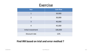 Exercise
Year Cash flow
1 30,000
2 30,000
3 40,000
4 45,000
Initial investment 100,000
Discount rate 12%
Find IRR based on trial and error method ?
133
2/28/2024 By: Birhanu D.
 