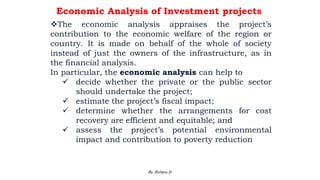 Economic Analysis of Investment projects
The economic analysis appraises the project’s
contribution to the economic welfare of the region or
country. It is made on behalf of the whole of society
instead of just the owners of the infrastructure, as in
the financial analysis.
In particular, the economic analysis can help to
 decide whether the private or the public sector
should undertake the project;
 estimate the project’s fiscal impact;
 determine whether the arrangements for cost
recovery are efficient and equitable; and
 assess the project’s potential environmental
impact and contribution to poverty reduction
2/28/2024 134
By: Birhanu D.
 