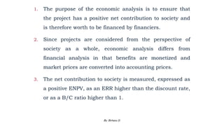 1. The purpose of the economic analysis is to ensure that
the project has a positive net contribution to society and
is therefore worth to be financed by financiers.
2. Since projects are considered from the perspective of
society as a whole, economic analysis differs from
financial analysis in that benefits are monetized and
market prices are converted into accounting prices.
3. The net contribution to society is measured, expressed as
a positive ENPV, as an ERR higher than the discount rate,
or as a B/C ratio higher than 1.
2/28/2024 135
By: Birhanu D.
 