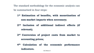 The standard methodology for the economic analysis can
be summarised in four steps:
1st Estimation of benefits, with monetisation of
non-market impacts when necessary;
2nd Inclusion of additional indirect effects (if
relevant);
3rd Conversion of project costs from market to
accounting prices;
4th Calculation of the economic performance
indicators.
2/28/2024 136
By: Birhanu D.
 