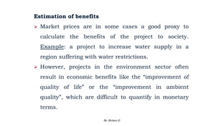 Estimation of benefits
 Market prices are in some cases a good proxy to
calculate the benefits of the project to society.
Example: a project to increase water supply in a
region suffering with water restrictions.
 However, projects in the environment sector often
result in economic benefits like the “improvement of
quality of life” or the “improvement in ambient
quality”, which are difficult to quantify in monetary
terms.
2/28/2024 137
By: Birhanu D.
 