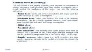 Conversion market to accounting (1)
The calculation of the project economic costs involves the conversion of
project investment and operating costs from market to economic prices,
which implies the breakdown of the project cost into the following
categories:
 Traded items: Goods and services included in the project cost that
can be valued on the basis of world prices
 Non-traded items: Goods and services that have to be procured
domestically, like for example domestic transport and construction,
some raw materials and water and energy consumption
 Skilled labour:
 Non-skilled labour:
 Land acquisition: Land implicitly used in the project, even when no
financial cost is included as part of the project cost (for example if the
land for the landfill was provided free of cost by the project beneficiary).
 Transfer payments: Indirect taxes (e.g., VAT), subsidies, and pure
transfers payments included in the market prices used to estimate the
project costs
2/28/2024 138
By: Birhanu D.
 