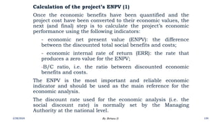 Calculation of the project’s ENPV (1)
Once the economic benefits have been quantified and the
project cost have been converted to their economic values, the
next (and final) step is to calculate the project’s economic
performance using the following indicators:
- economic net present value (ENPV): the difference
between the discounted total social benefits and costs;
- economic internal rate of return (ERR): the rate that
produces a zero value for the ENPV;
-B/C ratio, i.e. the ratio between discounted economic
benefits and costs.
The ENPV is the most important and reliable economic
indicator and should be used as the main reference for the
economic analysis.
The discount rate used for the economic analysis (i.e. the
social discount rate) is normally set by the Managing
Authority at the national level.
2/28/2024 139
By: Birhanu D.
 