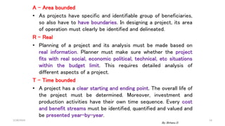 A – Area bounded
• As projects have specific and identifiable group of beneficiaries,
so also have to have boundaries. In designing a project, its area
of operation must clearly be identified and delineated.
R – Real
• Planning of a project and its analysis must be made based on
real information. Planner must make sure whether the project
fits with real social, economic political, technical, etc situations
within the budget limit. This requires detailed analysis of
different aspects of a project.
T – Time bounded
• A project has a clear starting and ending point. The overall life of
the project must be determined. Moreover, investment and
production activities have their own time sequence. Every cost
and benefit streams must be identified, quantified and valued and
be presented year-by-year.
2/28/2024 14
By: Birhanu D.
 
