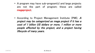 • A program may have sub-program(s) and large projects
are not the part of program; these are called
megaproject.
• According to Project Management Institute (PMI), A
project may be categorized as mega project if it has a
cost of 1 billion US dollars or more, 1 million or more
people affected by the project, and a project having
lifecycle of many years.
2/28/2024 15
By: Birhanu D.
 