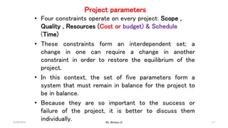 Project parameters
• Four constraints operate on every project: Scope ,
Quality , Resources (Cost or budget) & Schedule
(Time)
• These constraints form an interdependent set; a
change in one can require a change in another
constraint in order to restore the equilibrium of the
project.
• In this context, the set of five parameters form a
system that must remain in balance for the project to
be in balance.
• Because they are so important to the success or
failure of the project, it is better to discuss them
individually.
2/28/2024 17
By: Birhanu D.
 