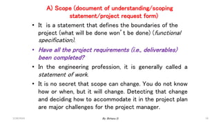 A) Scope (document of understanding/scoping
statement/project request form)
• It is a statement that defines the boundaries of the
project (what will be done won’t be done) (functional
specification).
• Have all the project requirements (i.e., deliverables)
been completed?
• In the engineering profession, it is generally called a
statement of work.
• It is no secret that scope can change. You do not know
how or when, but it will change. Detecting that change
and deciding how to accommodate it in the project plan
are major challenges for the project manager.
2/28/2024 19
By: Birhanu D.
 