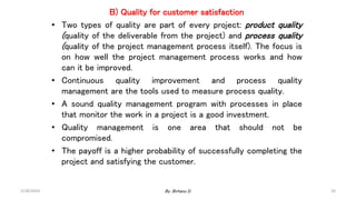B) Quality for customer satisfaction
• Two types of quality are part of every project: product quality
(quality of the deliverable from the project) and process quality
(quality of the project management process itself). The focus is
on how well the project management process works and how
can it be improved.
• Continuous quality improvement and process quality
management are the tools used to measure process quality.
• A sound quality management program with processes in place
that monitor the work in a project is a good investment.
• Quality management is one area that should not be
compromised.
• The payoff is a higher probability of successfully completing the
project and satisfying the customer.
2/28/2024 20
By: Birhanu D.
 