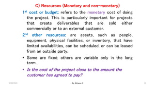 C) Resources (Monetary and non-monetary)
1st cost or budget: refers to the monetary cost of doing
the project. This is particularly important for projects
that create deliverables that are sold either
commercially or to an external customer.
2nd other resources: are assets, such as people,
equipment, physical facilities, or inventory, that have
limited availabilities, can be scheduled, or can be leased
from an outside party.
• Some are fixed; others are variable only in the long
term.
• Is the cost of the project close to the amount the
customer has agreed to pay?
2/28/2024 21
By: Birhanu D.
 