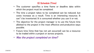 D) Schedule (Time)
• The customer specifies a time frame or deadline date within
which the project must be completed.
• The time a project takes to be completed can be reduced, but
costs increase as a result. Time is an interesting resource. It
can’t be inventoried. It is consumed whether you use it or not.
• The objective for the project manager is to use the future time
allotted to the project in the most effective and productive ways
possible.
• Future time (time that has not yet occurred) can be a resource
to be traded within a project or across projects.
• Was the project completed on time?
2/28/2024 22
By: Birhanu D.
 