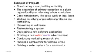 Examples of Projects
• Constructing a road, building or facility
• The expansion of primary education in a given
region/locality or reforming school curriculum,
• Case management, like social work or legal issue
• Working on solving organisational problems like
inefficiency
• Renovating an old house
• Restructuring a system
• Developing a new software application
• Creating a new radio/ media advertisement
• Conducting marketing research, etc.
• Running a campaigning for political office
• Building a water system for a community
2/28/2024 23
By: Birhanu D.
 