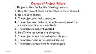 Causes of Project Failure
• Projects often fail for the following reasons:
1. Only the project team is interested in the end result.
2. No one is in charge.
3. The project plan lacks structure.
4. The project plan lacks detail with respect to all the
management functions and tools.
5. The project is under-budgeted.
6. Insufficient resources are allocated.
7. The project is not tracked against its plan.
8. The project team is not communicating.
9. The project strays from its original goals.
2/28/2024 24
By: Birhanu D.
 