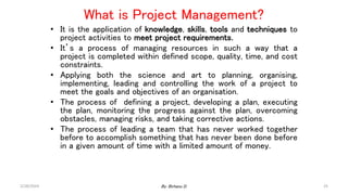 What is Project Management?
• It is the application of knowledge, skills, tools and techniques to
project activities to meet project requirements.
• It’s a process of managing resources in such a way that a
project is completed within defined scope, quality, time, and cost
constraints.
• Applying both the science and art to planning, organising,
implementing, leading and controlling the work of a project to
meet the goals and objectives of an organisation.
• The process of defining a project, developing a plan, executing
the plan, monitoring the progress against the plan, overcoming
obstacles, managing risks, and taking corrective actions.
• The process of leading a team that has never worked together
before to accomplish something that has never been done before
in a given amount of time with a limited amount of money.
2/28/2024 25
By: Birhanu D.
 