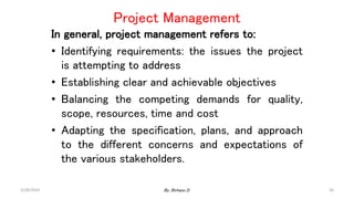 In general, project management refers to:
• Identifying requirements: the issues the project
is attempting to address
• Establishing clear and achievable objectives
• Balancing the competing demands for quality,
scope, resources, time and cost
• Adapting the specification, plans, and approach
to the different concerns and expectations of
the various stakeholders.
Project Management
2/28/2024 26
By: Birhanu D.
 