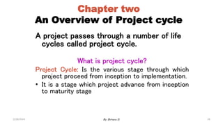 28
Chapter two
An Overview of Project cycle
A project passes through a number of life
cycles called project cycle.
What is project cycle?
Project Cycle: Is the various stage through which
project proceed from inception to implementation.
• It is a stage which project advance from inception
to maturity stage
2/28/2024 By: Birhanu D.
 
