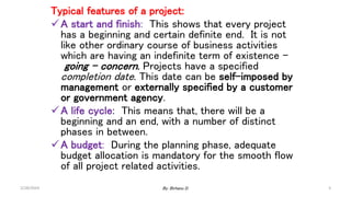 Typical features of a project:
A start and finish: This shows that every project
has a beginning and certain definite end. It is not
like other ordinary course of business activities
which are having an indefinite term of existence –
going – concern. Projects have a specified
completion date. This date can be self-imposed by
management or externally specified by a customer
or government agency.
A life cycle: This means that, there will be a
beginning and an end, with a number of distinct
phases in between.
A budget: During the planning phase, adequate
budget allocation is mandatory for the smooth flow
of all project related activities.
2/28/2024 3
By: Birhanu D.
 
