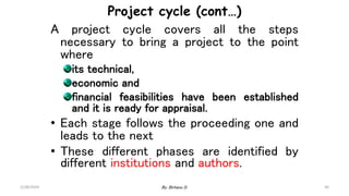 30
Project cycle (cont…)
A project cycle covers all the steps
necessary to bring a project to the point
where
its technical,
economic and
financial feasibilities have been established
and it is ready for appraisal.
• Each stage follows the proceeding one and
leads to the next
• These different phases are identified by
different institutions and authors.
2/28/2024 By: Birhanu D.
 