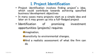 36
I. Project Identification
• Project identification involves finding project’s idea,
which could contribute towards achieving specified
business/development objectives
• In many cases many projects start as a simple idea and
later on it may grown up into a full-fledged project
• Identification of promising investment
opportunities (projects) requires
imagination,
sensitivity to environmental changes,
And a realistic assessment of what the firm can
do.
2/28/2024 By: Birhanu D.
 