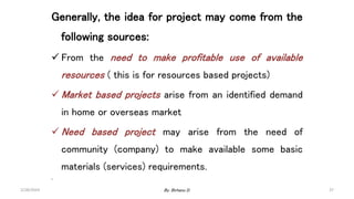 37
Generally, the idea for project may come from the
following sources:
 From the need to make profitable use of available
resources ( this is for resources based projects)
 Market based projects arise from an identified demand
in home or overseas market
 Need based project may arise from the need of
community (company) to make available some basic
materials (services) requirements.
.
2/28/2024 By: Birhanu D.
 