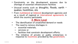 39
• Constraints on the development process due to
shortage of essential infrastructure facilities
• Unusual events such as droughts, floods, earth –
quakes, hostilities, etc
• From multilateral or bilateral development agencies and
as a result of regional or international agreements in
which the country participate
2. Micro Level
• The identification of unsatisfied demand or needs
• The need to remove shortages in
– essential materials,
– services or
– facilities that constrain development efforts;
• The initiative of private or public enterprises in
response to incentives provided by the government;
2/28/2024 By: Birhanu D.
 