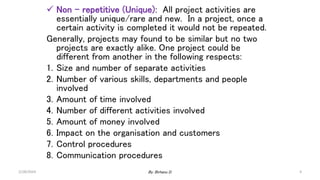  Non – repetitive (Unique): All project activities are
essentially unique/rare and new. In a project, once a
certain activity is completed it would not be repeated.
Generally, projects may found to be similar but no two
projects are exactly alike. One project could be
different from another in the following respects:
1. Size and number of separate activities
2. Number of various skills, departments and people
involved
3. Amount of time involved
4. Number of different activities involved
5. Amount of money involved
6. Impact on the organisation and customers
7. Control procedures
8. Communication procedures
2/28/2024 4
By: Birhanu D.
 
