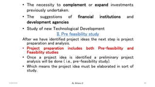 40
• The necessity to complement or expand investments
previously undertaken.
• The suggestions of financial institutions and
development agencies
• Study of new Technological Development
II. Pre feasibility study
After we have identified project ideas the next step is project
preparation and analysis.
• Project preparation includes both Pre-feasibility and
Feasibility studies
• Once a project idea is identified a preliminary project
analysis will be done ( i.e., pre-feasibility study).
• Which means the project idea must be elaborated in sort of
study.
2/28/2024 By: Birhanu D.
 