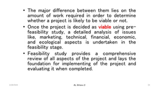 44
• The major difference between them lies on the
amount of work required in order to determine
whether a project is likely to be viable or not.
• Once the project is decided as viable using pre-
feasibility study, a detailed analysis of issues
like, marketing, technical, financial, economic,
and ecological aspects is undertaken in the
feasibility stage.
• Feasibility study provides a comprehensive
review of all aspects of the project and lays the
foundation for implementing of the project and
evaluating it when completed.
2/28/2024 By: Birhanu D.
 