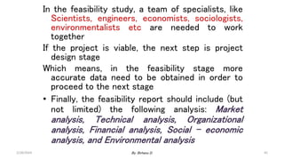 45
In the feasibility study, a team of specialists, like
Scientists, engineers, economists, sociologists,
environmentalists etc are needed to work
together
If the project is viable, the next step is project
design stage
Which means, in the feasibility stage more
accurate data need to be obtained in order to
proceed to the next stage
• Finally, the feasibility report should include (but
not limited) the following analysis: Market
analysis, Technical analysis, Organizational
analysis, Financial analysis, Social – economic
analysis, and Environmental analysis
2/28/2024 By: Birhanu D.
 