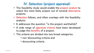 46
IV. Selection (project appraisal)
• The feasibility study would enable the project analyst to
select the most likely project out of several alternative
projects.
• Selection follows, and often overlaps with the feasibility
analysis.
• It addresses the question “is the project worthwhile?
• A wide range of appraisal criteria have been developed
to judge the benefits of a project.
• The criteria are divided into two broad categories.
• non-discounting criteria and
• discounting criteria.
2/28/2024 By: Birhanu D.
 
