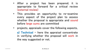 47
• After a project has been prepared, it is
appropriate to forward for a critical review
(external review)
• This provides an opportunity to re-examine
every aspect of the project plan to assess
whether the proposal is appropriate and sound
before large sums are committed
• projects, appraisals cover the following aspects,
a) Technical – here the appraisal concentrate
in verifying whether the proposal will work in
the way suggested or not.
2/28/2024 By: Birhanu D.
 